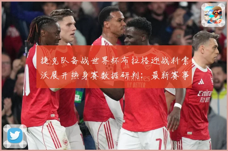 捷克队备战世界杯布拉格迎战科索沃展开热身赛数据研判：最新赛事动态与深度分析