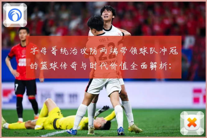 字母哥统治攻防两端带领球队冲冠的篮球传奇与时代价值全面解析：最新赛事动态与深度分析