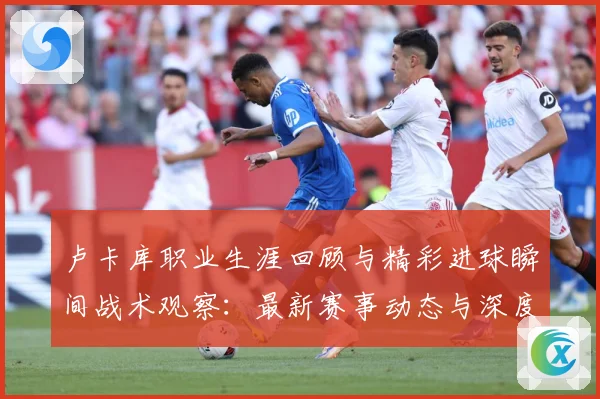 卢卡库职业生涯回顾与精彩进球瞬间战术观察：最新赛事动态与深度分析