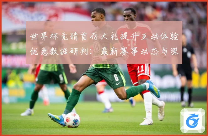 世界杯竞猜首存大礼提升互动体验优惠数据研判：最新赛事动态与深度分析