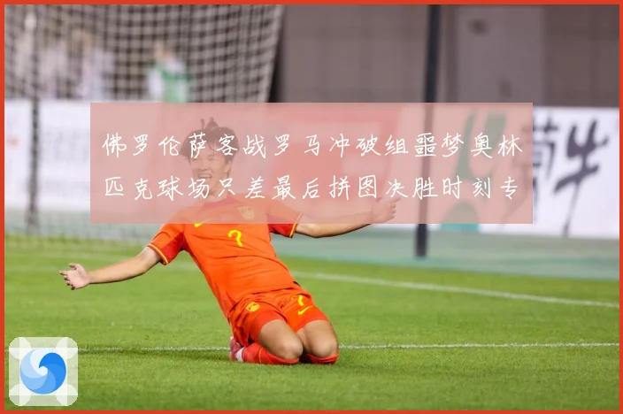 佛罗伦萨客战罗马冲破组噩梦奥林匹克球场只差最后拼图决胜时刻专题观察：最新赛事动态与深度分析
