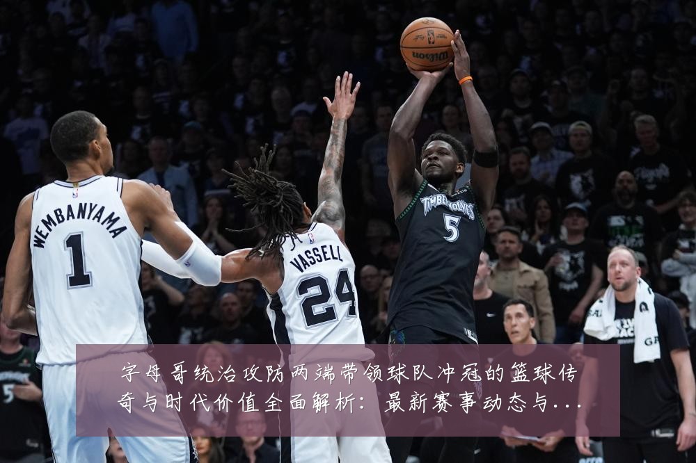 字母哥统治攻防两端带领球队冲冠的篮球传奇与时代价值全面解析:最新赛事动态与深度分析
