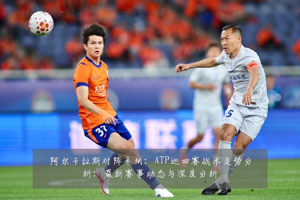 阿尔卡拉斯对阵辛纳:ATP巡回赛战术走势分析:最新赛事动态与深度分析