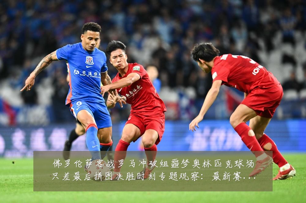 佛罗伦萨客战罗马冲破组噩梦奥林匹克球场只差最后拼图决胜时刻专题观察：最新赛事动态与深度分析